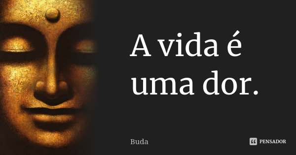 A vida é uma dor.... Frase de Buda.