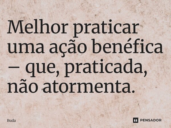 Melhor praticar uma ação benéfica – que, praticada, não atormenta.... Frase de Buda.