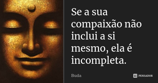 Se a sua compaixão não inclui a si mesmo, ela é incompleta.... Frase de Buda.