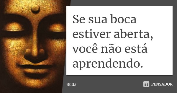 Se sua boca estiver aberta, você não está aprendendo.... Frase de Buda.