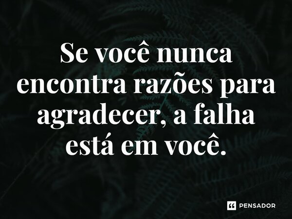 Se você nunca encontra razões para agradecer, a falha está em você.
