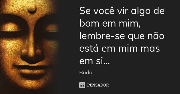 Se você vir algo de bom em mim, lembre-se que não está em mim mas em si...... Frase de Buda.