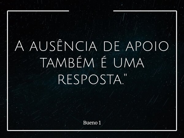 A ausência de apoio também é uma resposta."... Frase de Bueno 1.