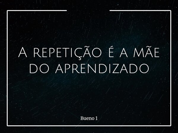 A repetição é a mãe do aprendizado... Frase de Bueno 1.