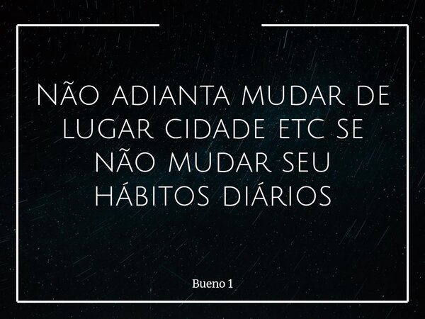 Não adianta mudar de lugar cidade etc se não mudar seu hábitos diários... Frase de Bueno 1.