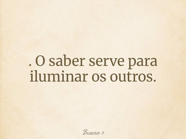 . O saber serve para iluminar os outros.... Frase de Bueno 1.