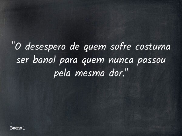 "O desespero de quem sofre costuma ser banal para quem nunca passou pela mesma dor."... Frase de Bueno 1.