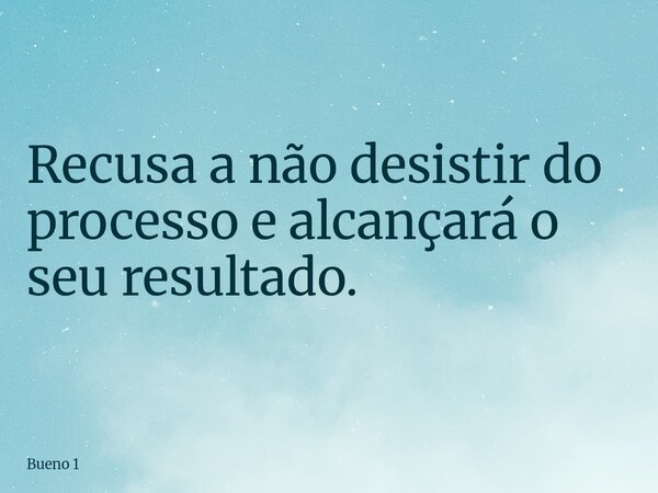 Recusa a não desistir do processo e alcançará o seu resultado.... Frase de Bueno 1.