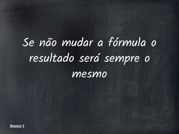 Se não mudar a fórmula o resultado será sempre o mesmo... Frase de Bueno 1.