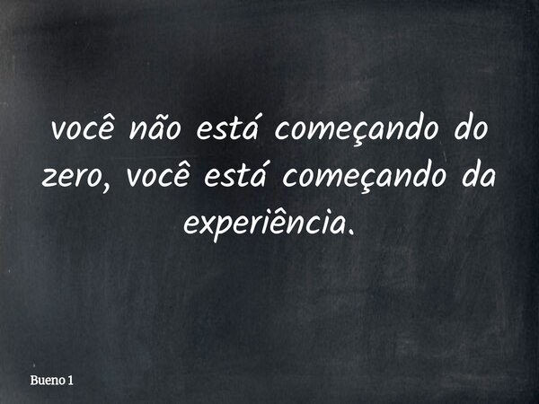 você não está começando do zero, você está começando da experiência.... Frase de Bueno 1.