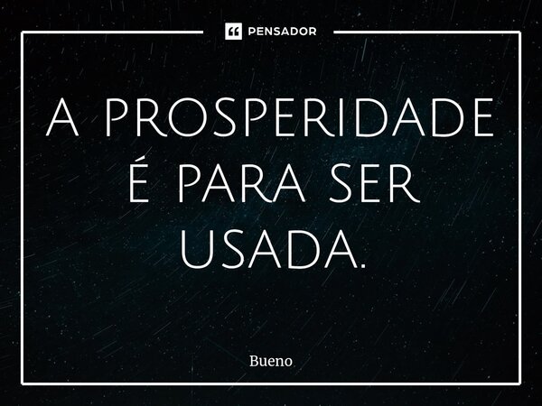 ⁠a prosperidade é para ser usada.... Frase de Bueno.