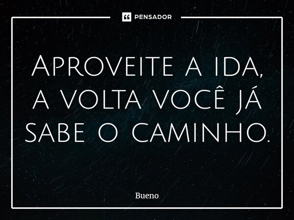 Aproveite a ida, a volta você já sabe o caminho.... Frase de Bueno.