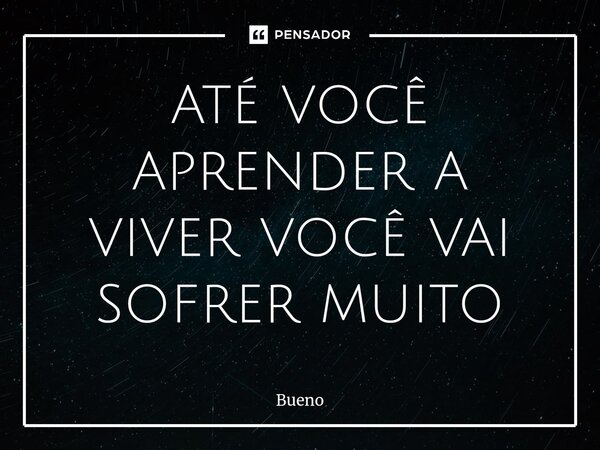 até você aprender a viver você vai sofrer muito... Frase de Bueno.