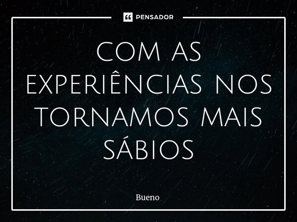 com as experiências nos tornamos mais sábios... Frase de Bueno.
