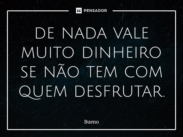 ⁠de nada vale muito dinheiro se não tem com quem desfrutar.... Frase de Bueno.
