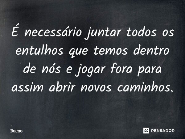 É necessário juntar todos os entulhos que temos dentro de nós e jogar fora para assim abrir novos caminhos.... Frase de Bueno.