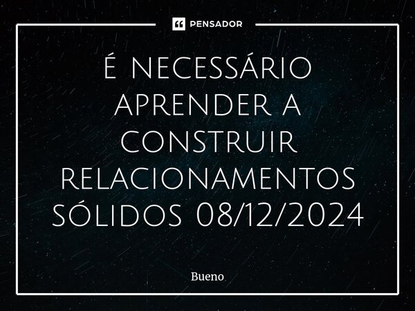 ⁠é necessário aprender a construir relacionamentos sólidos 08/12/2024... Frase de Bueno.