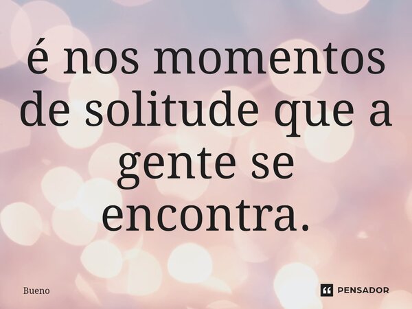 ⁠é nos momentos de solitude que a gente se encontra.... Frase de Bueno.
