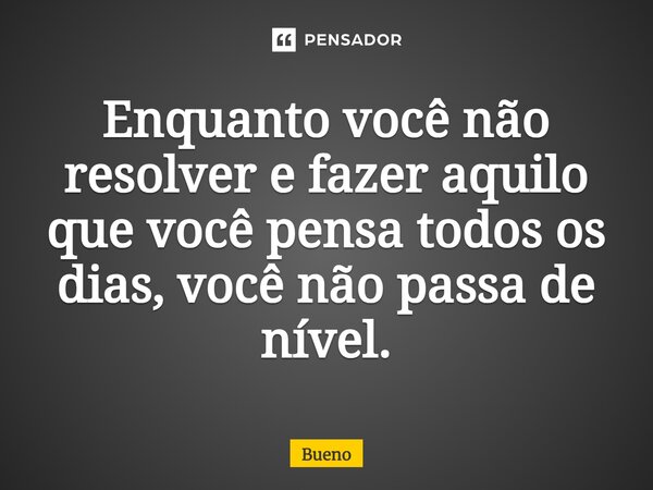 Enquanto você não resolver e fazer aquilo que você pensa todos os dias, você não passa de nível.... Frase de Bueno.