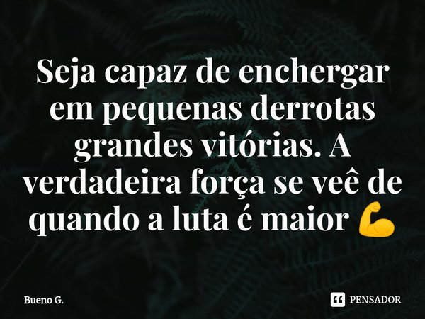 Seja capaz de enchergar em pequenas derrotas grandes vitórias. A verdadeira força se veê de quando a luta é maior 💪... Frase de Bueno G..