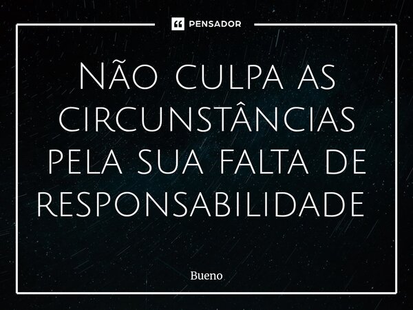 Não culpa as circunstâncias pela sua falta de responsabilidade ⁠... Frase de Bueno.