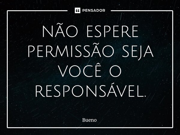 não espere permissão seja você o responsável.... Frase de Bueno.