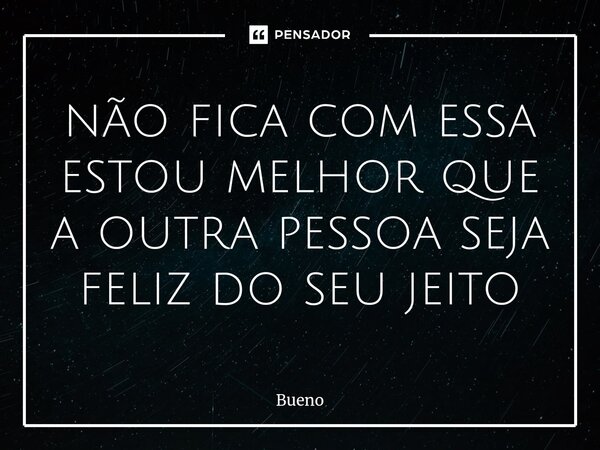 não fica com essa estou melhor que a outra pessoa seja feliz do seu jeito... Frase de Bueno.
