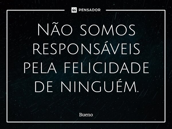 Não somos responsáveis pela felicidade de ninguém.... Frase de Bueno.