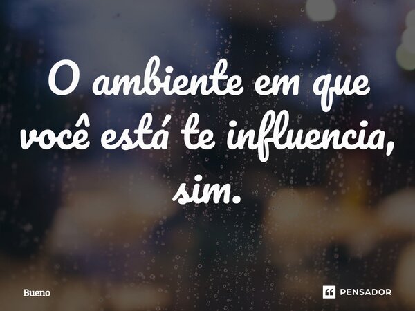 O ambiente em que você está te influencia, sim.... Frase de Bueno.