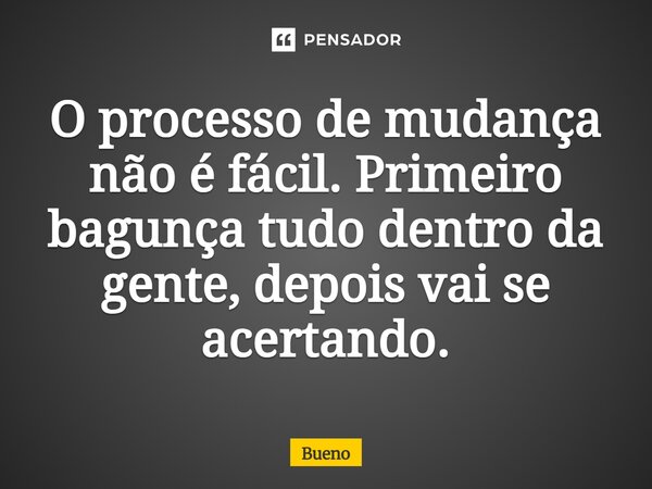 ⁠O processo de mudança não é fácil. Primeiro bagunça tudo dentro da gente, depois vai se acertando.... Frase de Bueno.