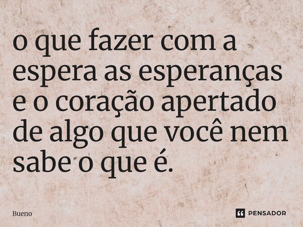 ⁠o que fazer com a espera as esperanças e o coração apertado de algo que você nem sabe o que é.... Frase de Bueno.