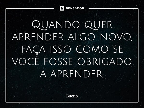 Quando quer aprender algo novo, faça isso como se você fosse obrigado a aprender.... Frase de Bueno.