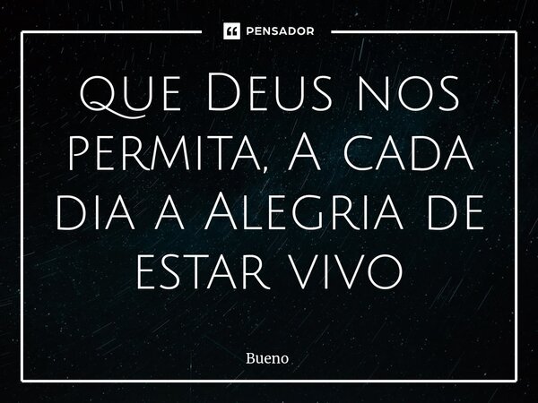 ⁠que Deus nos permita, A cada dia a Alegria de estar vivo... Frase de Bueno.