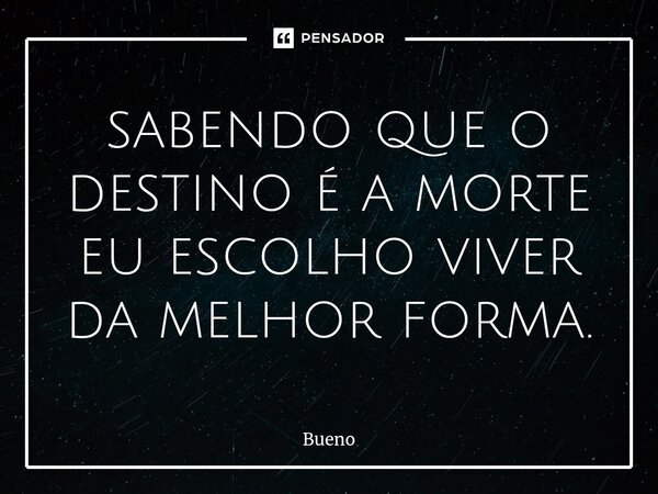 sabendo que o destino é a morte eu escolho viver da melhor forma.... Frase de Bueno.