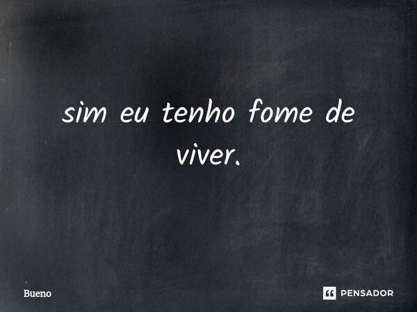 sim eu tenho fome de viver.... Frase de Bueno.