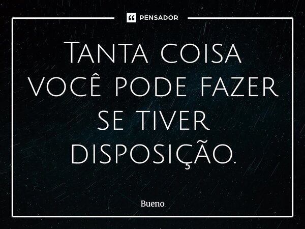 Tanta coisa você pode fazer se tiver disposição.... Frase de Bueno.