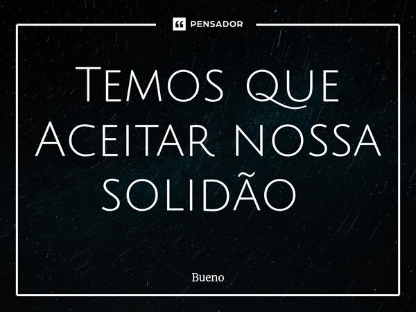Temos que Aceitar nossa solidão ⁠... Frase de Bueno.