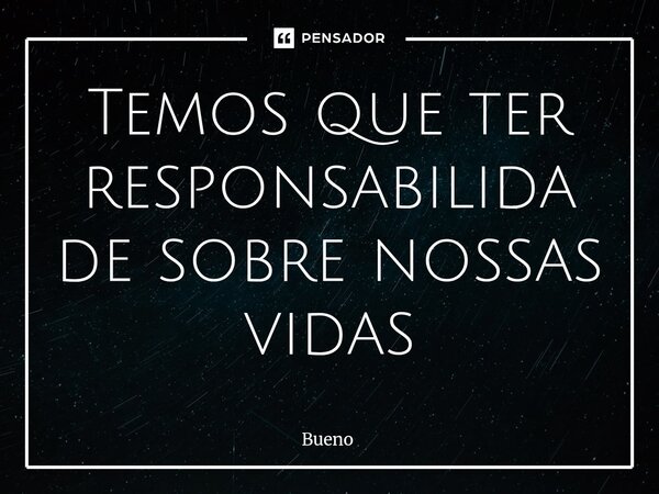 ⁠Temos que ter responsabilidade sobre nossas vidas... Frase de Bueno.