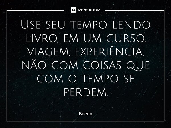 Use seu tempo lendo livro, em um curso, viagem, experiência, não com coisas que com o tempo se perdem.... Frase de Bueno.