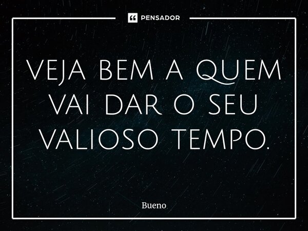 veja bem a quem vai dar o seu valioso tempo.... Frase de Bueno.