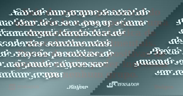 Sair de um grupo teatral do qual tem lá o seu apego, é uma dramaturgia fantástica de descobertas sentimentais. Prévia de reações positivas de quando eu não pude... Frase de Bulgen.