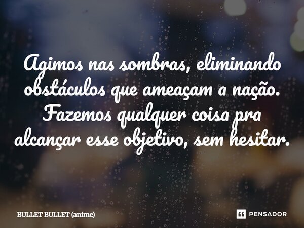 ⁠Agimos nas sombras, eliminando obstáculos que ameaçam a nação. Fazemos qualquer coisa pra alcançar esse objetivo, sem hesitar.... Frase de BULLET BULLET (anime).