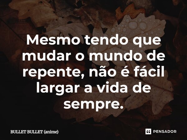 ⁠Mesmo tendo que mudar o mundo de repente, não é fácil largar a vida de sempre.... Frase de BULLET BULLET (anime).