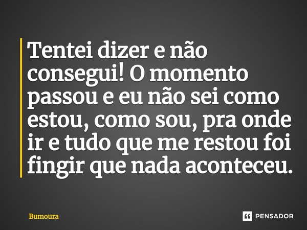 ⁠Tentei dizer e não consegui! O momento passou e eu não sei como estou, como sou, pra onde ir e tudo que me restou foi fingir que nada aconteceu.... Frase de Bumoura.