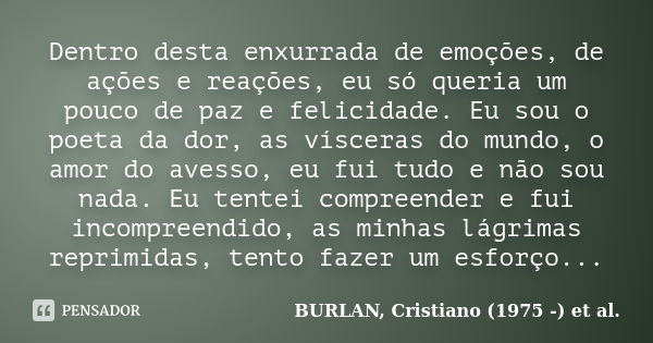 Dentro desta enxurrada de emoções, de ações e reações, eu só queria um pouco de paz e felicidade. Eu sou o poeta da dor, as vísceras do mundo, o amor do avesso,... Frase de BURLAN, Cristiano (1975 -) et al..