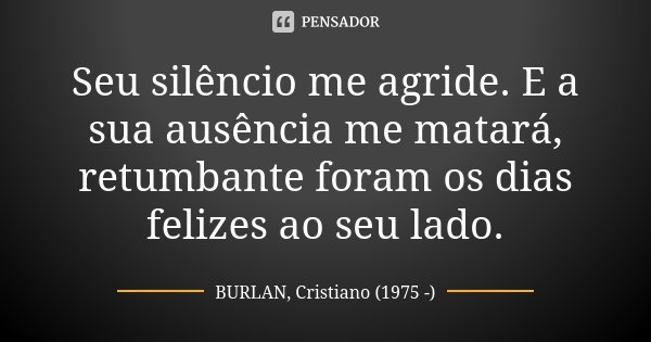 Seu silêncio me agride. E a sua ausência me matará, retumbante foram os dias felizes ao seu lado.... Frase de BURLAN, Cristiano (1975 -).