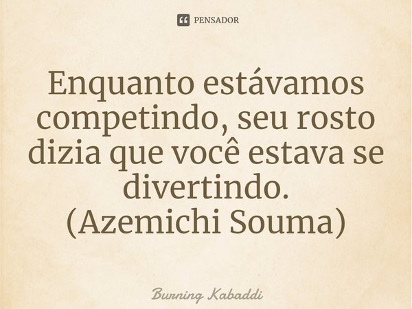 Enquanto estávamos competindo, seu rosto dizia que você estava se divertindo.
(Azemichi Souma)... Frase de Burning Kabaddi.