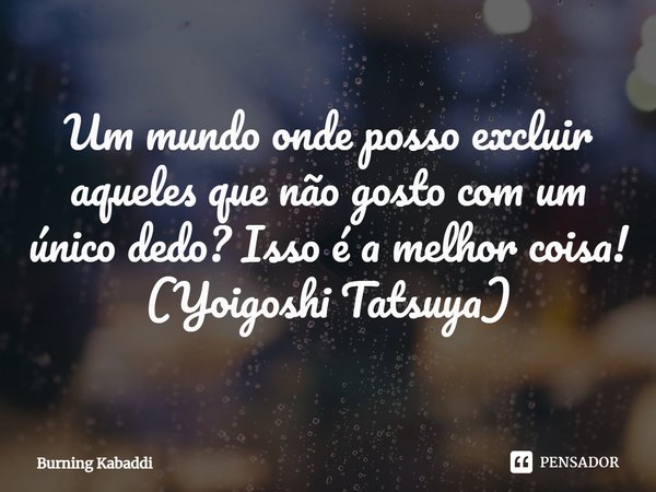 ⁠Um mundo onde posso excluir aqueles que não gosto com um único dedo? Isso é a melhor coisa!
(Yoigoshi Tatsuya)... Frase de Burning Kabaddi.