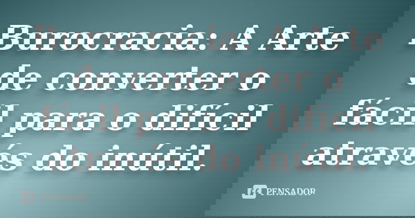 Burocracia: A Arte de converter o fácil para o difícil através do inútil.