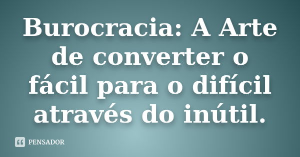 Burocracia: A Arte de converter o fácil para o difícil através do inútil.